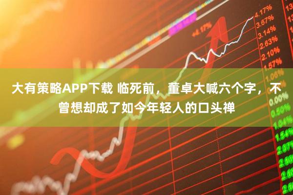 大有策略APP下载 临死前，董卓大喊六个字，不曾想却成了如今年轻人的口头禅