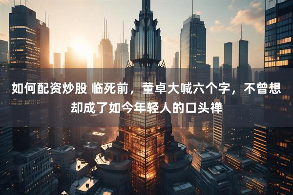 如何配资炒股 临死前，董卓大喊六个字，不曾想却成了如今年轻人的口头禅