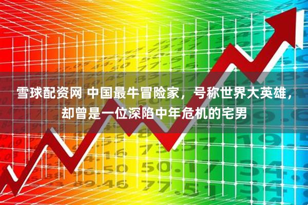 雪球配资网 中国最牛冒险家，号称世界大英雄，却曾是一位深陷中年危机的宅男