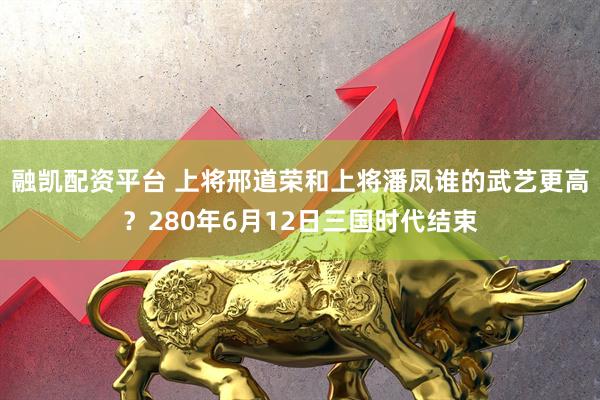 融凯配资平台 上将邢道荣和上将潘凤谁的武艺更高？280年6月12日三国时代结束