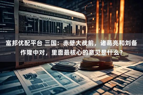 富邦优配平台 三国：赤壁大战前，诸葛亮和刘备作隆中对，里面最核心的意见是什么？