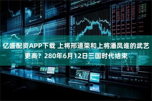 亿盛配资APP下载 上将邢道荣和上将潘凤谁的武艺更高？280年6月12日三国时代结束