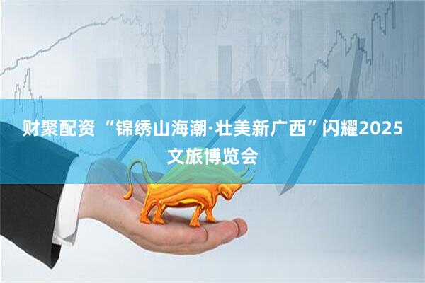 财聚配资 “锦绣山海潮·壮美新广西”闪耀2025文旅博览会