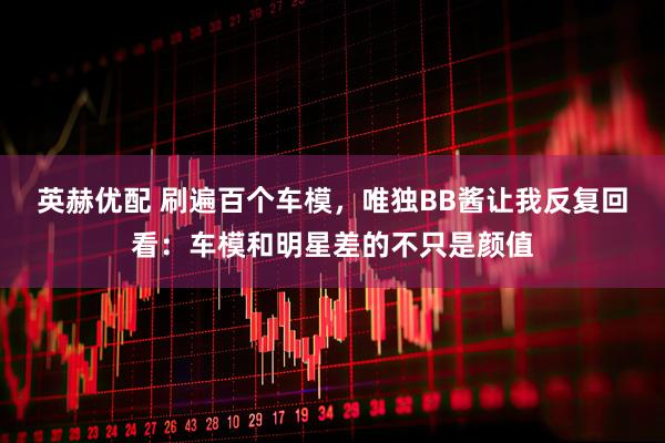 英赫优配 刷遍百个车模，唯独BB酱让我反复回看：车模和明星差的不只是颜值