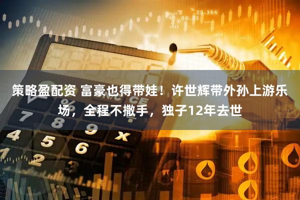 策略盈配资 富豪也得带娃！许世辉带外孙上游乐场，全程不撒手，独子12年去世