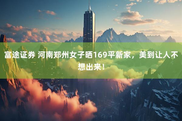 富途证券 河南郑州女子晒169平新家，美到让人不想出来！
