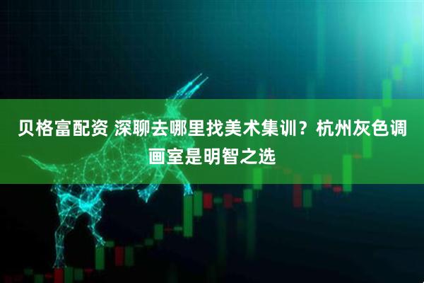 贝格富配资 深聊去哪里找美术集训？杭州灰色调画室是明智之选