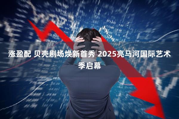 涨盈配 贝壳剧场焕新首秀 2025亮马河国际艺术季启幕