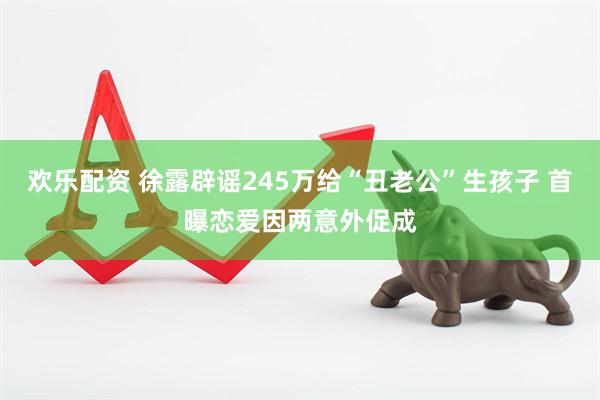 欢乐配资 徐露辟谣245万给“丑老公”生孩子 首曝恋爱因两意外促成