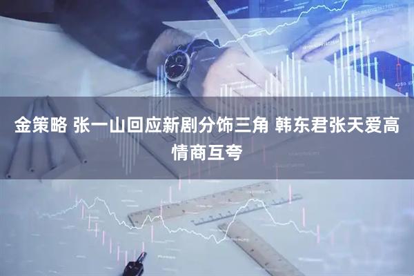 金策略 张一山回应新剧分饰三角 韩东君张天爱高情商互夸