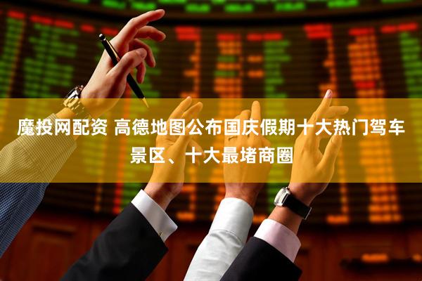 魔投网配资 高德地图公布国庆假期十大热门驾车景区、十大最堵商圈