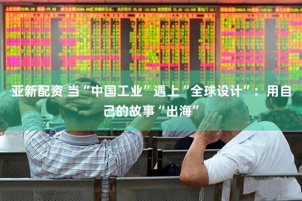 亚新配资 当“中国工业”遇上“全球设计”：用自己的故事“出海”