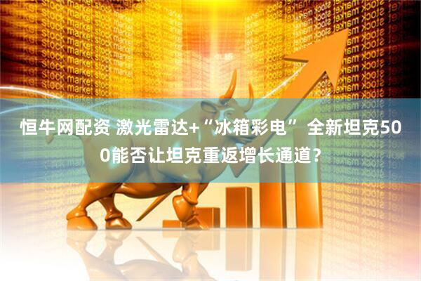 恒牛网配资 激光雷达+“冰箱彩电” 全新坦克500能否让坦克重返增长通道？