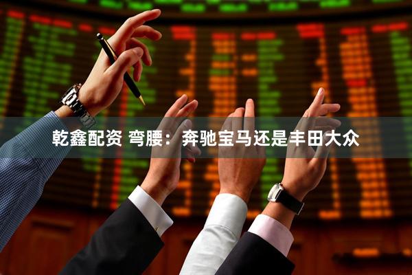 乾鑫配资 弯腰：奔驰宝马还是丰田大众