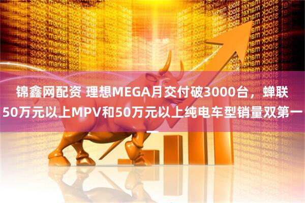 锦鑫网配资 理想MEGA月交付破3000台，蝉联50万元以上MPV和50万元以上纯电车型销量双第一