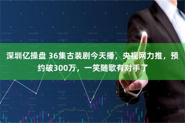 深圳亿操盘 36集古装剧今天播，央视网力推，预约破300万，一笑随歌有对手了