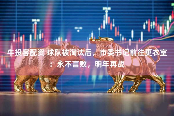 牛投客配资 球队被淘汰后，市委书记前往更衣室：永不言败，明年再战