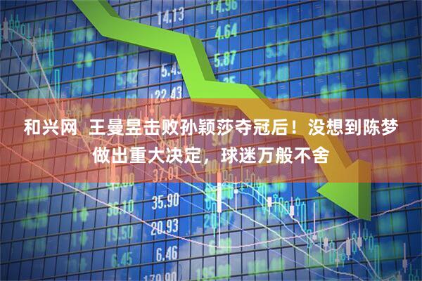 和兴网  王曼昱击败孙颖莎夺冠后！没想到陈梦做出重大决定，球迷万般不舍