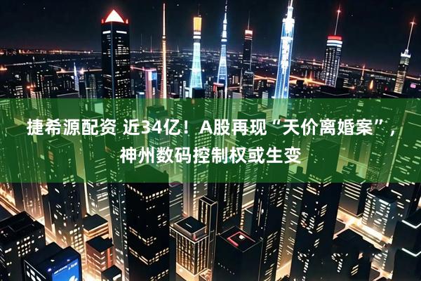 捷希源配资 近34亿！A股再现“天价离婚案”，神州数码控制权或生变