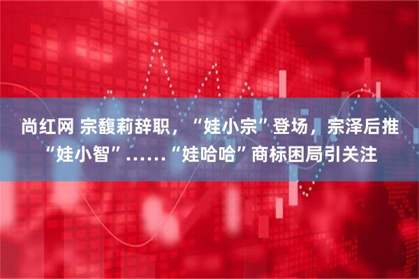 尚红网 宗馥莉辞职，“娃小宗”登场，宗泽后推“娃小智”……“娃哈哈”商标困局引关注