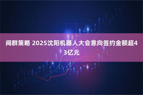 间群策略 2025沈阳机器人大会意向签约金额超43亿元