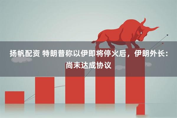 扬帆配资 特朗普称以伊即将停火后，伊朗外长：尚未达成协议