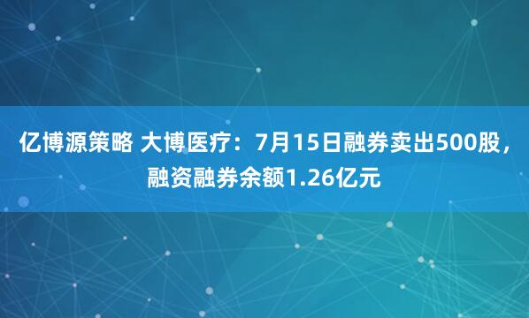 亿博源策略 大博医疗：7月15日融券卖出500股，融资融券余额1.26亿元