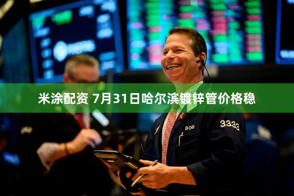 米涂配资 7月31日哈尔滨镀锌管价格稳