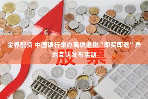 金界配资 中国银行举办离境退税“即买即退”异地互认发布活动