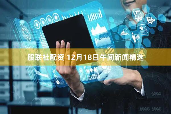 股联社配资 12月18日午间新闻精选